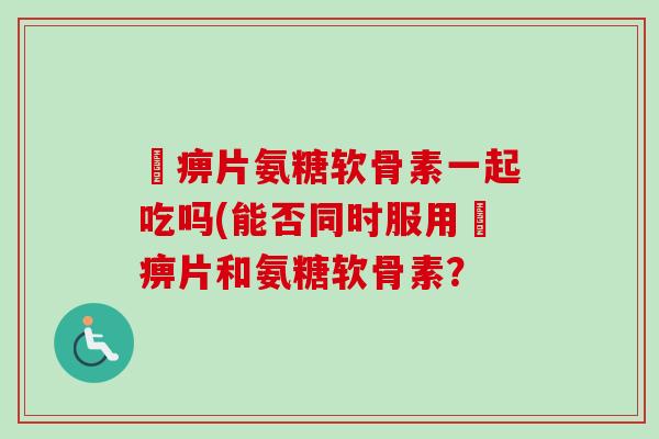 尪痹片氨糖软骨素一起吃吗(能否同时服用尪痹片和氨糖软骨素？
