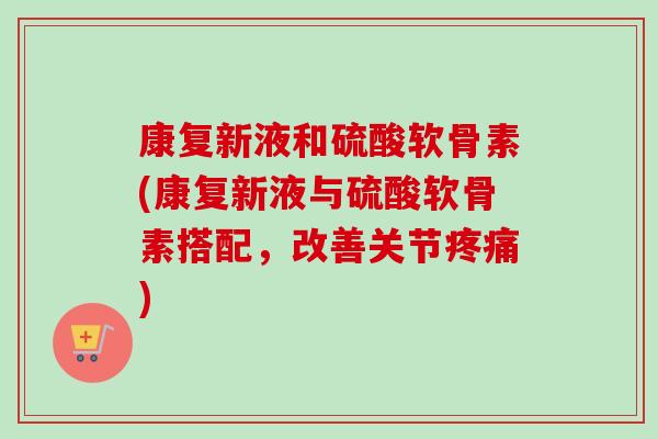 康复新液和硫酸软骨素(康复新液与硫酸软骨素搭配，改善关节疼痛)