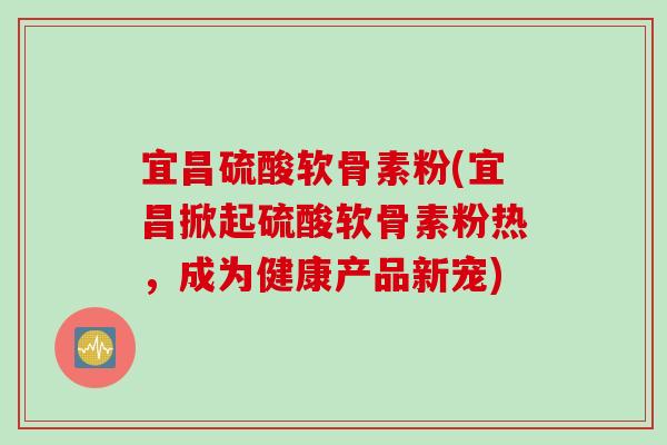 宜昌硫酸软骨素粉(宜昌掀起硫酸软骨素粉热，成为健康产品新宠)