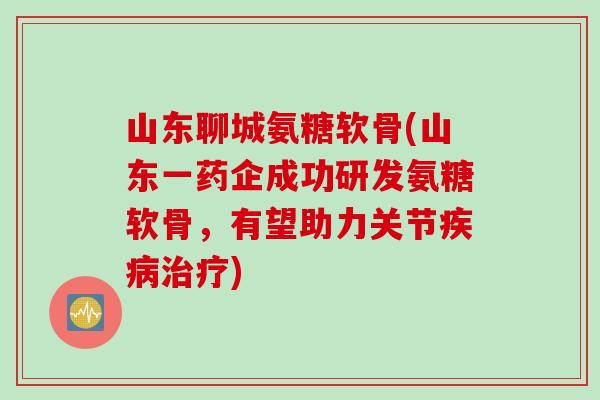 山东聊城氨糖软骨(山东一药企成功研发氨糖软骨，有望助力关节疾病治疗)