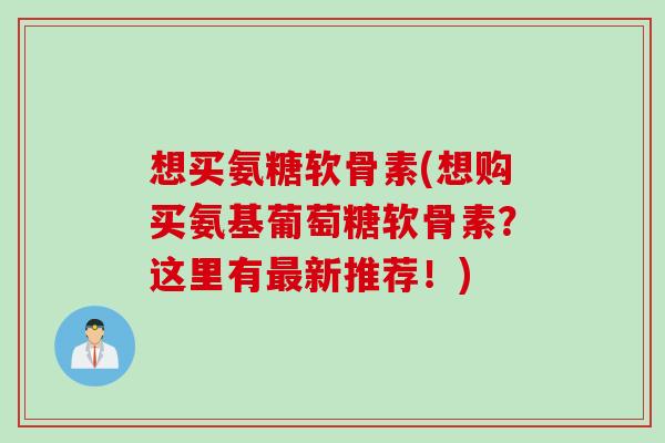 想买氨糖软骨素(想购买氨基葡萄糖软骨素？这里有最新推荐！)
