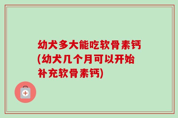 幼犬多大能吃软骨素钙(幼犬几个月可以开始补充软骨素钙)