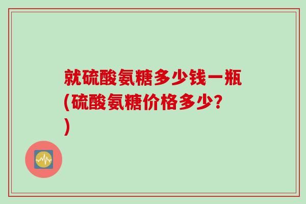 就硫酸氨糖多少钱一瓶(硫酸氨糖价格多少？)