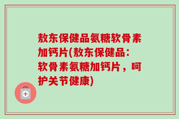 敖东保健品氨糖软骨素加钙片(敖东保健品：软骨素氨糖加钙片，呵护关节健康)