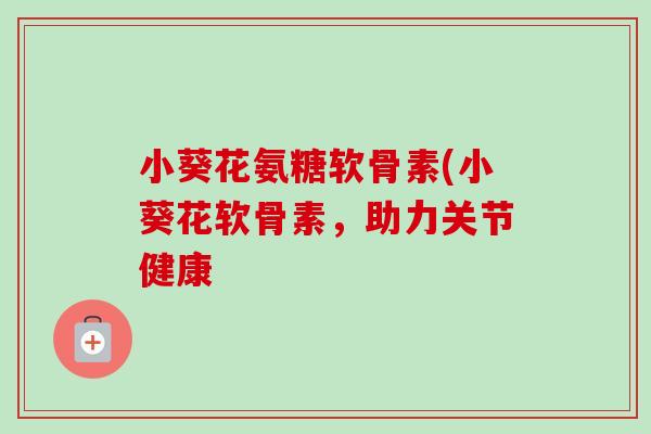 小葵花氨糖软骨素(小葵花软骨素，助力关节健康