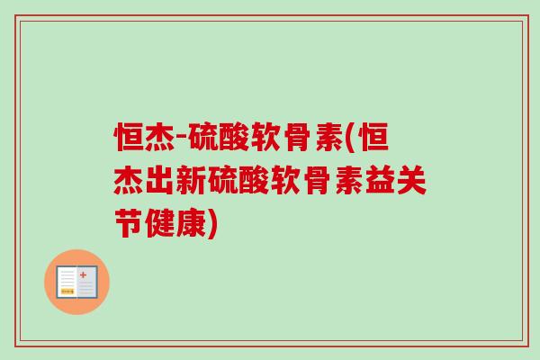 恒杰-硫酸软骨素(恒杰出新硫酸软骨素益关节健康)