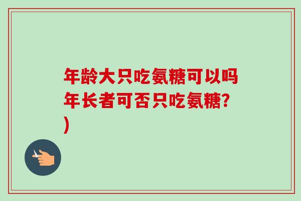 年龄大只吃氨糖可以吗年长者可否只吃氨糖?) 年龄大只吃氨糖可以吗年长者可否只吃氨糖?)