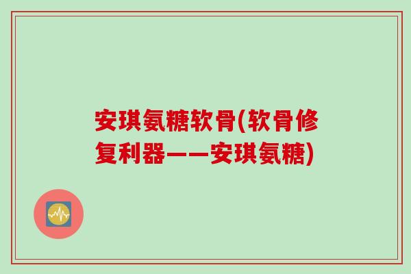 安琪氨糖软骨(软骨修复利器——安琪氨糖)