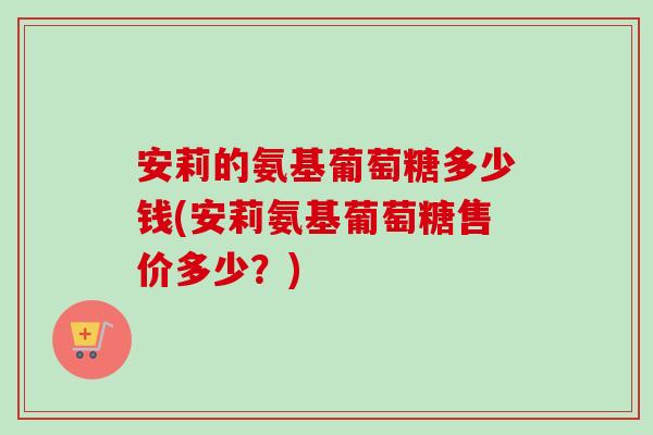 安莉的氨基葡萄糖多少钱(安莉氨基葡萄糖售价多少？)