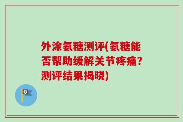 外涂氨糖测评(氨糖能否帮助缓解关节疼痛？测评结果揭晓)