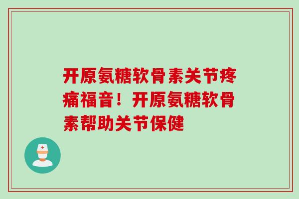 开原氨糖软骨素关节疼痛福音！开原氨糖软骨素帮助关节保健