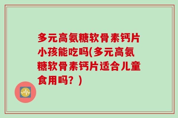 多元高氨糖软骨素钙片小孩能吃吗(多元高氨糖软骨素钙片适合儿童食用吗？)