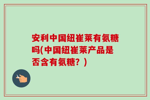 安利中国纽崔莱有氨糖吗(中国纽崔莱产品是否含有氨糖？)