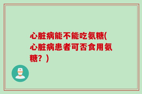 心脏病能不能吃氨糖(心脏病患者可否食用氨糖？)