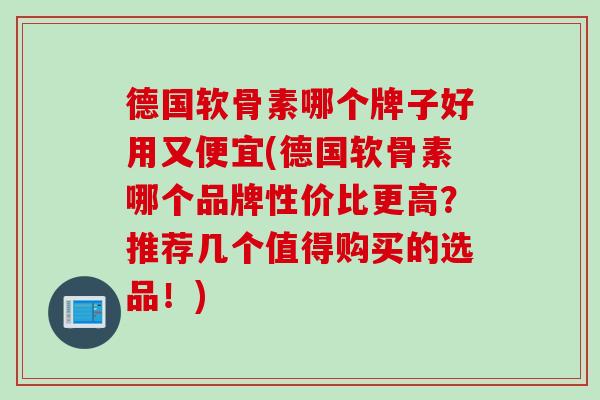 德国软骨素哪个牌子好用又便宜(德国软骨素哪个品牌性价比更高？推荐几个值得购买的选品！)
