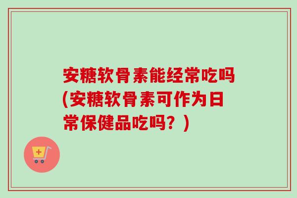 安糖软骨素能经常吃吗(安糖软骨素可作为日常保健品吃吗？)