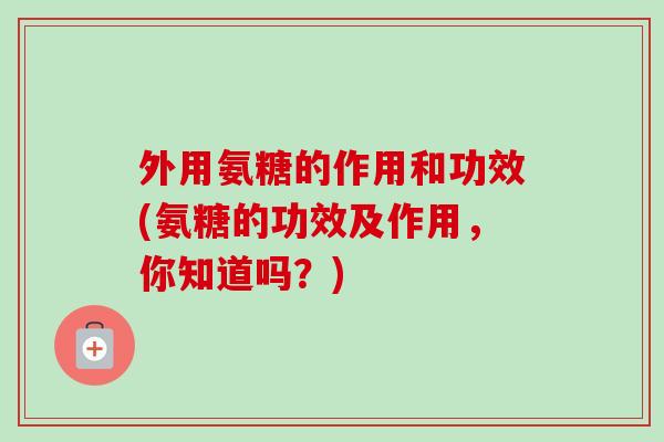 外用氨糖的作用和功效(氨糖的功效及作用，你知道吗？)
