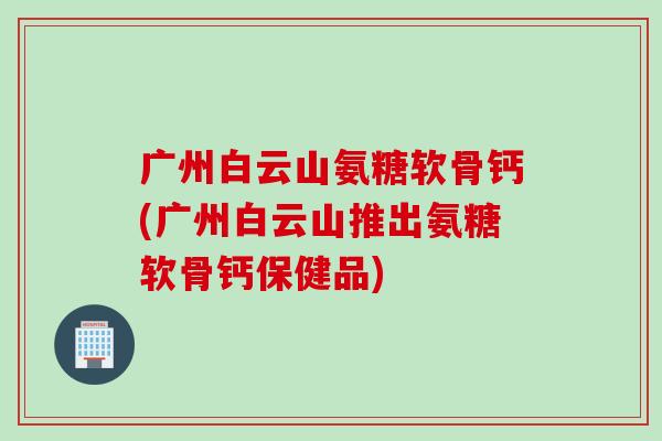 广州白云山氨糖软骨钙(广州白云山推出氨糖软骨钙保健品)