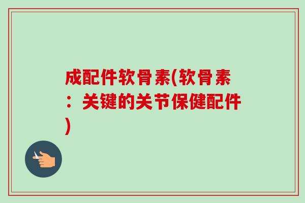 成配件软骨素(软骨素：关键的关节保健配件)