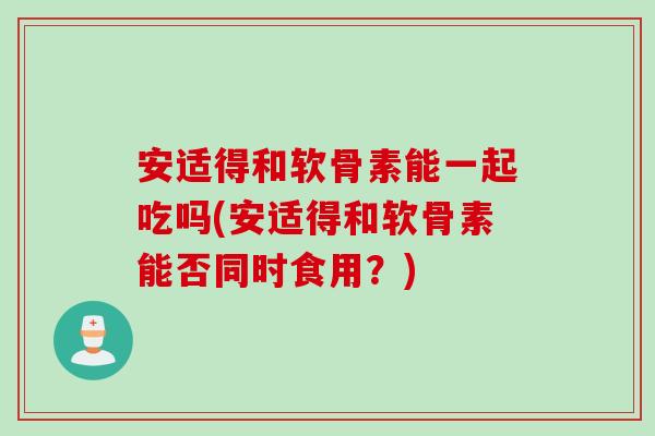 安适得和软骨素能一起吃吗(安适得和软骨素能否同时食用？)