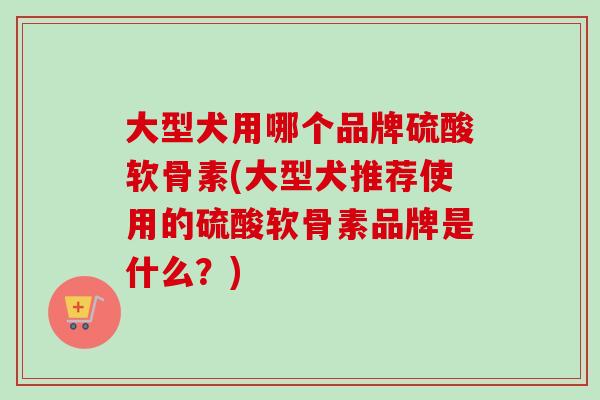 大型犬用哪个品牌硫酸软骨素(大型犬推荐使用的硫酸软骨素品牌是什么？)