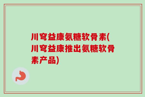 川穹益康氨糖软骨素(川穹益康推出氨糖软骨素产品)