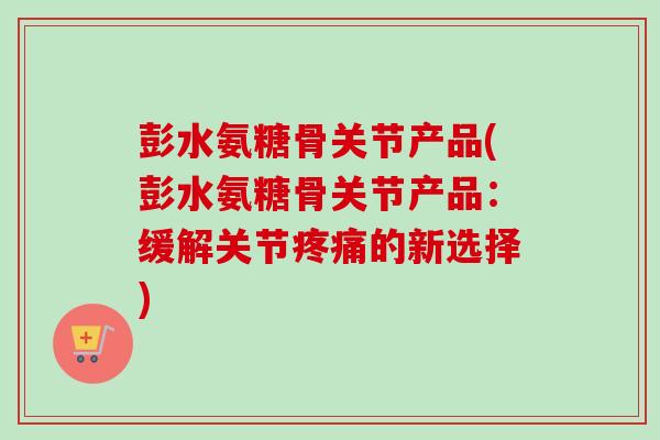 彭水氨糖骨关节产品(彭水氨糖骨关节产品：缓解关节疼痛的新选择)
