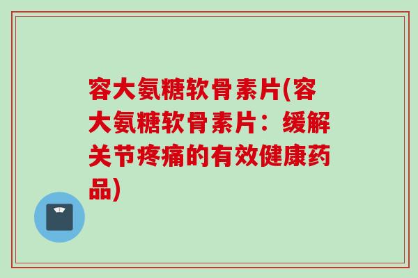 容大氨糖软骨素片(容大氨糖软骨素片：缓解关节疼痛的有效健康药品)
