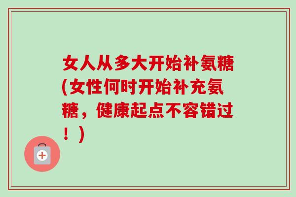 女人从多大开始补氨糖(女性何时开始补充氨糖,健康起点不容错过!) 女人从多大开始补氨糖(女性何时开始补充氨糖,健康起点不容错过!)