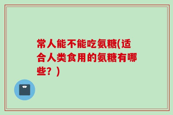 常人能不能吃氨糖(适合人类食用的氨糖有哪些？)