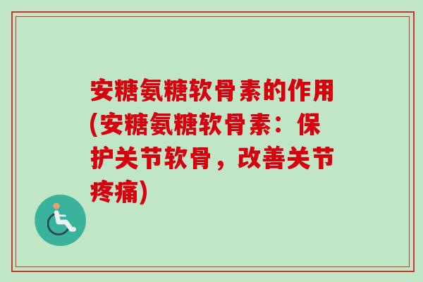 安糖氨糖软骨素的作用(安糖氨糖软骨素：保护关节软骨，改善关节疼痛)