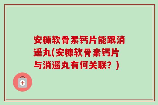 安糠软骨素钙片能跟消遥丸(安糠软骨素钙片与消遥丸有何关联？)