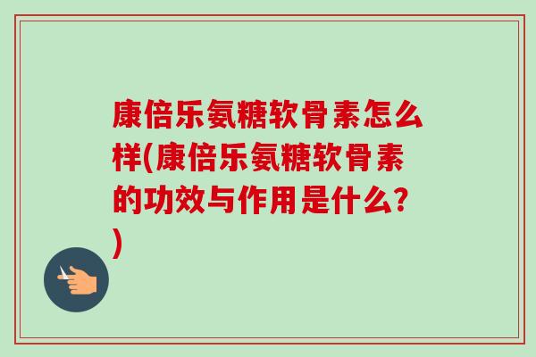 康倍乐氨糖软骨素怎么样(康倍乐氨糖软骨素的功效与作用是什么？)