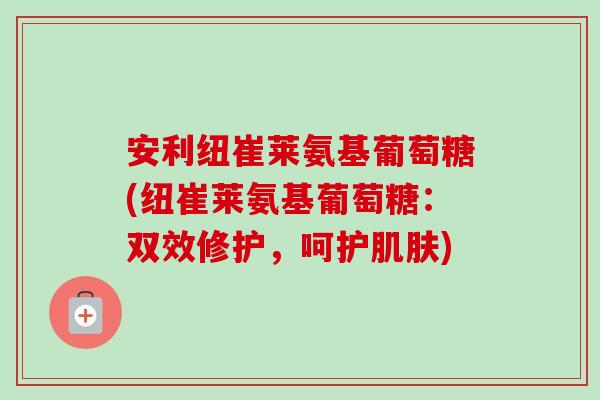安利纽崔莱氨基葡萄糖(纽崔莱氨基葡萄糖：双效修护，呵护肌肤)