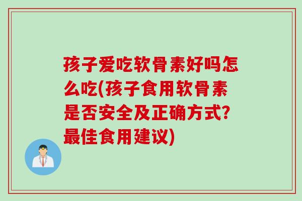 孩子爱吃软骨素好吗怎么吃(孩子食用软骨素是否安全及正确方式？最佳食用建议)