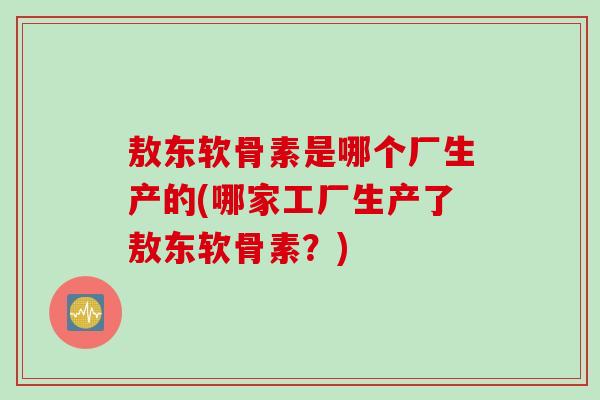 敖东软骨素是哪个厂生产的(哪家工厂生产了敖东软骨素？)