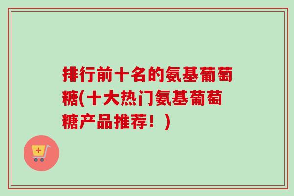排行前十名的氨基葡萄糖(十大热门氨基葡萄糖产品推荐！)