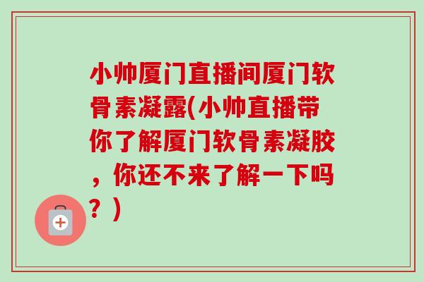 小帅厦门直播间厦门软骨素凝露(小帅直播带你了解厦门软骨素凝胶，你还不来了解一下吗？)