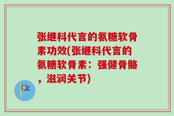 张继科代言的氨糖软骨素功效(张继科代言的氨糖软骨素：强健骨骼，滋润关节)