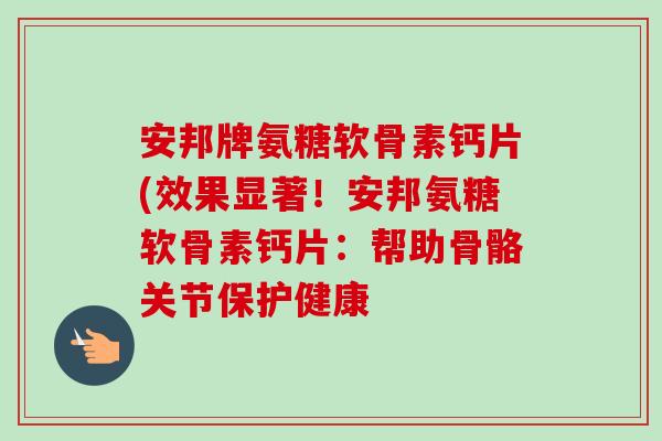 安邦牌氨糖软骨素钙片(效果显著！安邦氨糖软骨素钙片：帮助骨骼关节保护健康