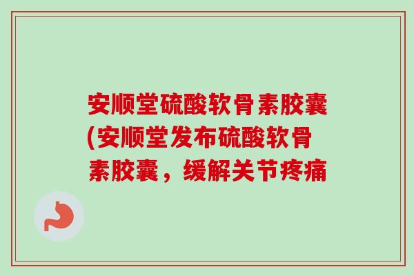 安顺堂硫酸软骨素胶囊(安顺堂发布硫酸软骨素胶囊，缓解关节疼痛