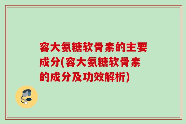 容大氨糖软骨素的主要成分(容大氨糖软骨素的成分及功效解析)
