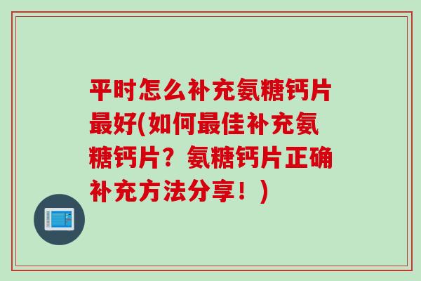 平时怎么补充氨糖钙片最好(如何最佳补充氨糖钙片？氨糖钙片正确补充方法分享！)