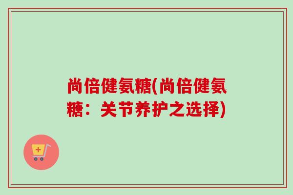 尚倍健氨糖(尚倍健氨糖：关节养护之选择)