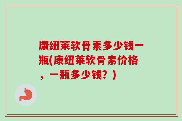 康纽莱软骨素多少钱一瓶(康纽莱软骨素价格，一瓶多少钱？)