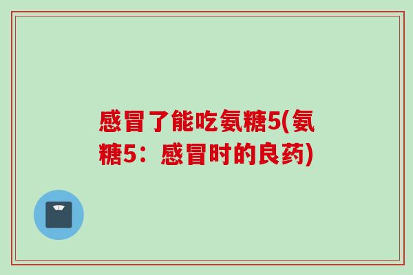 感冒了能吃氨糖5(氨糖5：感冒时的良药)