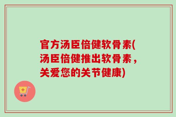 官方汤臣倍健软骨素(汤臣倍健推出软骨素,关爱您的关节健康) 官方汤臣倍健软骨素(汤臣倍健推出软骨素,关爱您的关节健康)