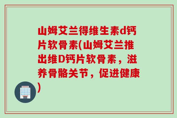 山姆艾兰得维生素d钙片软骨素(山姆艾兰推出维D钙片软骨素，滋养骨骼关节，促进健康)