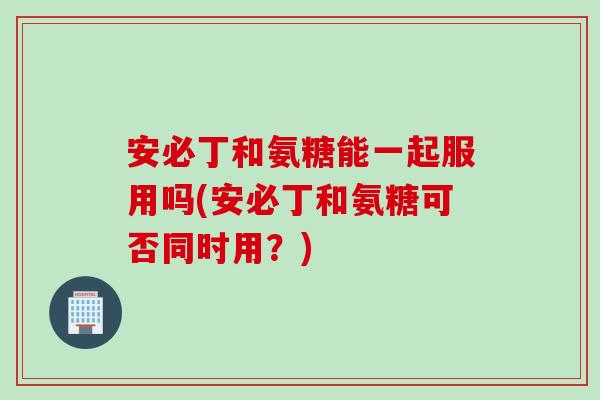 安必丁和氨糖能一起服用吗(安必丁和氨糖可否同时用？)
