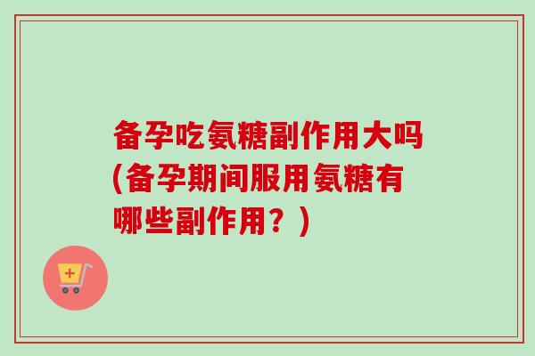 备孕吃氨糖副作用大吗(备孕期间服用氨糖有哪些副作用？)